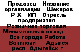 Продавец › Название организации ­ Шакиров Р.Х., ИП › Отрасль предприятия ­ Розничная торговля › Минимальный оклад ­ 1 - Все города Работа » Вакансии   . Адыгея респ.,Адыгейск г.